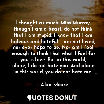 I thought as much. Miss Murray, though I am a beast, do not think that I am stupid. I know that I am hideous and hateful. I am not loved, nor ever hope to be. Nor am I fool enough to think that what I feel for you is love. But in this world, alone, I do not hate you. And alone in this world, you do not hate me.