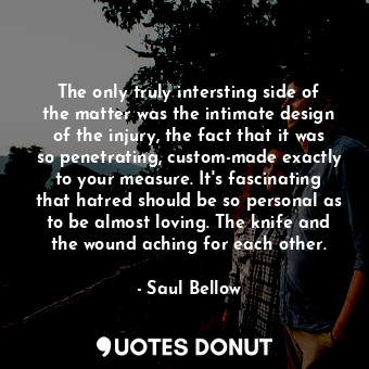 The only truly intersting side of the matter was the intimate design of the injury, the fact that it was so penetrating, custom-made exactly to your measure. It's fascinating that hatred should be so personal as to be almost loving. The knife and the wound aching for each other.