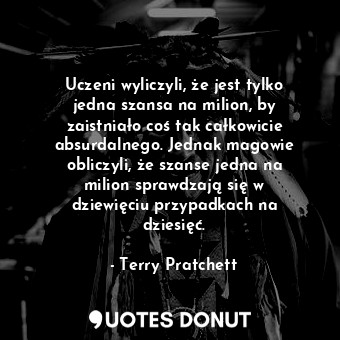 Uczeni wyliczyli, że jest tylko jedna szansa na milion, by zaistniało coś tak całkowicie absurdalnego. Jednak magowie obliczyli, że szanse jedna na milion sprawdzają się w dziewięciu przypadkach na dziesięć.