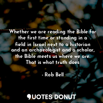 Whether we are reading the Bible for the first time or standing in a field in Israel next to a historian and an archaeologist and a scholar, the Bible meets us where we are. That is what truth does