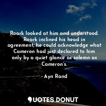 Roark looked at him and understood. Roark inclined his head in agreement; he could acknowledge what Cameron had just declared to him only by a quiet glance as solemn as Cameron’s.