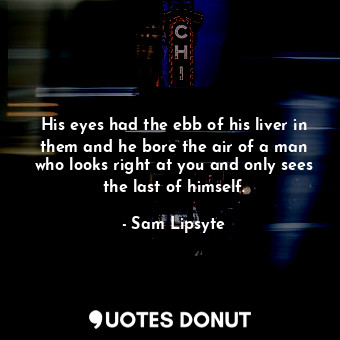 His eyes had the ebb of his liver in them and he bore the air of a man who looks right at you and only sees the last of himself.