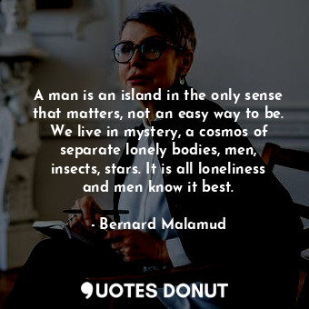 A man is an island in the only sense that matters, not an easy way to be. We live in mystery, a cosmos of separate lonely bodies, men, insects, stars. It is all loneliness and men know it best.