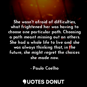She wasn't afraid of difficulties, what frightened her was having to choose one particular path. Choosing a path meant missing out on others. She had a whole life to live and she was always thinking that, in the future, she might regret the choices she made now.