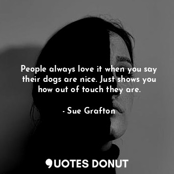 People always love it when you say their dogs are nice. Just shows you how out of touch they are.