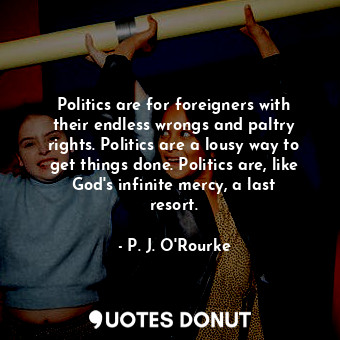 Politics are for foreigners with their endless wrongs and paltry rights. Politics are a lousy way to get things done. Politics are, like God&#39;s infinite mercy, a last resort.