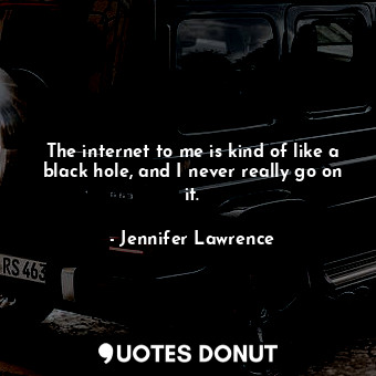 The internet to me is kind of like a black hole, and I never really go on it.
