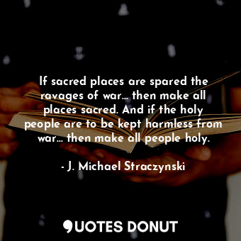 If sacred places are spared the ravages of war... then make all places sacred. And if the holy people are to be kept harmless from war... then make all people holy.