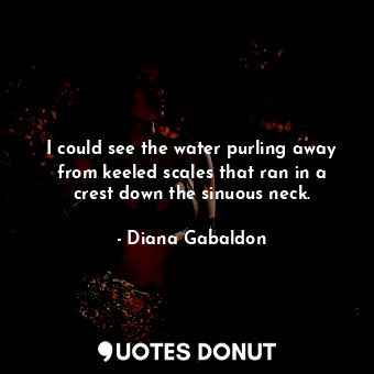 I could see the water purling away from keeled scales that ran in a crest down the sinuous neck.