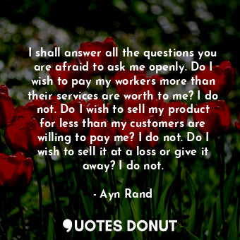 I shall answer all the questions you are afraid to ask me openly. Do I wish to pay my workers more than their services are worth to me? I do not. Do I wish to sell my product for less than my customers are willing to pay me? I do not. Do I wish to sell it at a loss or give it away? I do not.