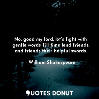 No, good my lord; let's fight with gentle words Till time lend friends, and friends their helpful swords.