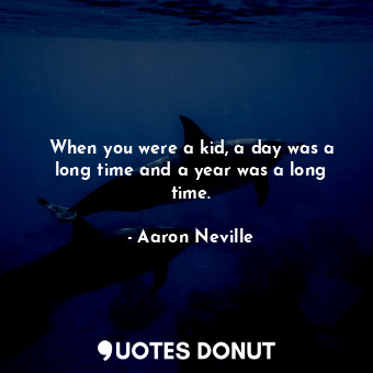 When you were a kid, a day was a long time and a year was a long time.