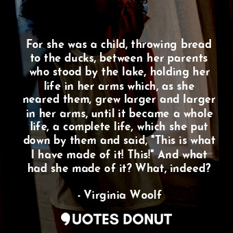 For she was a child, throwing bread to the ducks, between her parents who stood by the lake, holding her life in her arms which, as she neared them, grew larger and larger in her arms, until it became a whole life, a complete life, which she put down by them and said, "This is what I have made of it! This!" And what had she made of it? What, indeed?