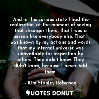 And in this curious state I had the realization, at the moment of seeing that stranger there, that I was a person like everybody else. That I was known by my actions and words, that my internal universe was unavailable for inspection by others. They didn't know. They didn't know, because I never told them.