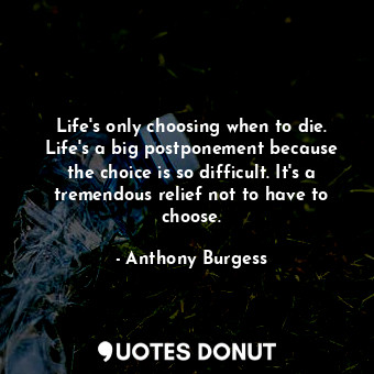 Life's only choosing when to die. Life's a big postponement because the choice is so difficult. It's a tremendous relief not to have to choose.