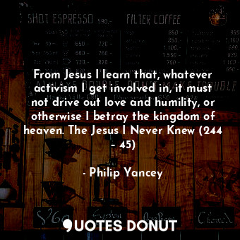 From Jesus I learn that, whatever activism I get involved in, it must not drive out love and humility, or otherwise I betray the kingdom of heaven. The Jesus I Never Knew (244 – 45)