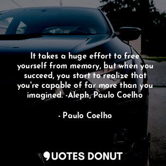 It takes a huge effort to free yourself from memory, but when you succeed, you start to realize that you're capable of far more than you imagined. -Aleph, Paulo Coelho