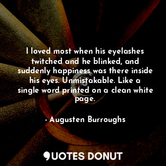 I loved most when his eyelashes twitched and he blinked, and suddenly happiness was there inside his eyes. Unmistakable. Like a single word printed on a clean white page.
