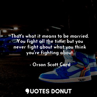 That's what it means to be married. You fight all the time, but you never fight about what you think you're fighting about.