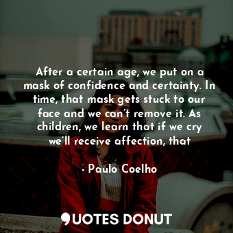 After a certain age, we put on a mask of confidence and certainty. In time, that mask gets stuck to our face and we can’t remove it. As children, we learn that if we cry we’ll receive affection, that