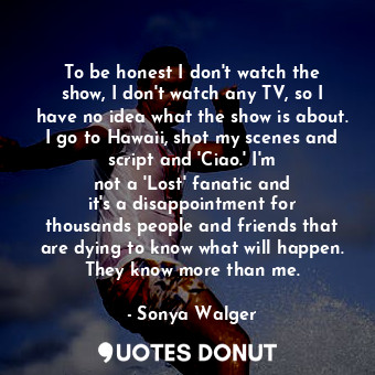 To be honest I don&#39;t watch the show, I don&#39;t watch any TV, so I have no ... - Sonya Walger - Quotes Donut