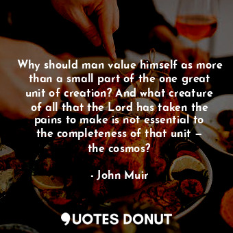 Why should man value himself as more than a small part of the one great unit of creation? And what creature of all that the Lord has taken the pains to make is not essential to the completeness of that unit — the cosmos?