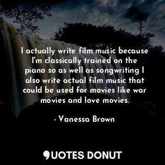 I actually write film music because I&#39;m classically trained on the piano so as well as songwriting I also write actual film music that could be used for movies like war movies and love movies.