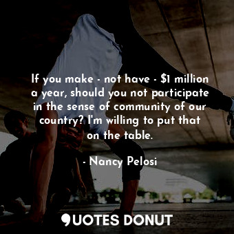 If you make - not have - $1 million a year, should you not participate in the sense of community of our country? I&#39;m willing to put that on the table.