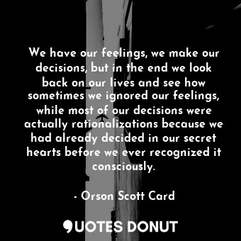 We have our feelings, we make our decisions, but in the end we look back on our lives and see how sometimes we ignored our feelings, while most of our decisions were actually rationalizations because we had already decided in our secret hearts before we ever recognized it consciously.