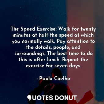 The Speed Exercise: Walk for twenty minutes at half the speed at which you normally walk. Pay attention to the details, people, and surroundings. The best time to do this is after lunch. Repeat the exercise for seven days.