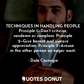 TECHNIQUES IN HANDLING PEOPLE Principle 1—Don’t criticize, condemn or complain. Principle 2—Give honest and sincere appreciation. Principle 3—Arouse in the other person an eager want.