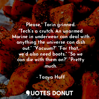 Please,” Torin grinned. “Tech’s a crutch. An unarmed Marine in underwear can deal with anything the universe can dish out.” “Vacuum?” “For that, we’d also need boots.” “So we can die with them on?” “Pretty much.