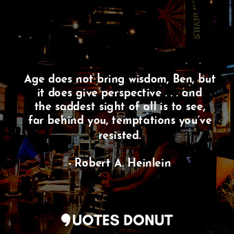 Age does not bring wisdom, Ben, but it does give perspective . . . and the saddest sight of all is to see, far behind you, temptations you’ve resisted.