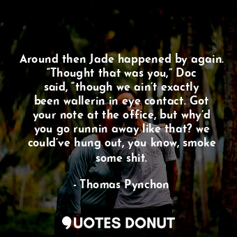 Around then Jade happened by again. “Thought that was you,” Doc said, “though we ain’t exactly been wallerin in eye contact. Got your note at the office, but why’d you go runnin away like that? we could’ve hung out, you know, smoke some shit.