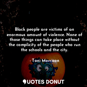 Black people are victims of an enormous amount of violence. None of those things can take place without the complicity of the people who run the schools and the city.