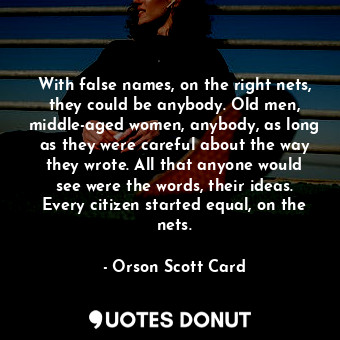 With false names, on the right nets, they could be anybody. Old men, middle-aged women, anybody, as long as they were careful about the way they wrote. All that anyone would see were the words, their ideas. Every citizen started equal, on the nets.