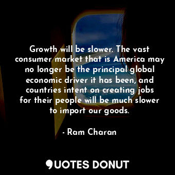 Growth will be slower. The vast consumer market that is America may no longer be the principal global economic driver it has been, and countries intent on creating jobs for their people will be much slower to import our goods.