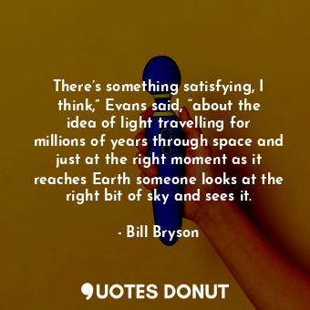 There’s something satisfying, I think,” Evans said, “about the idea of light travelling for millions of years through space and just at the right moment as it reaches Earth someone looks at the right bit of sky and sees it.