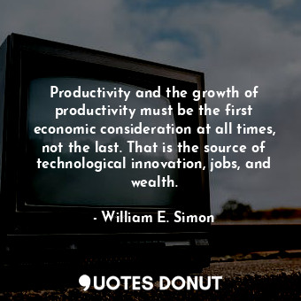 Productivity and the growth of productivity must be the first economic consideration at all times, not the last. That is the source of technological innovation, jobs, and wealth.