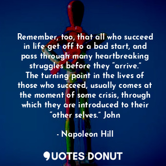 Remember, too, that all who succeed in life get off to a bad start, and pass through many heartbreaking struggles before they “arrive.” The turning point in the lives of those who succeed, usually comes at the moment of some crisis, through which they are introduced to their “other selves.” John