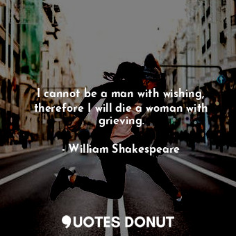 I cannot be a man with wishing, therefore I will die a woman with grieving.