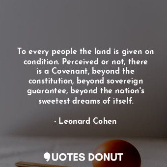 To every people the land is given on condition. Perceived or not, there is a Covenant, beyond the constitution, beyond sovereign guarantee, beyond the nation&#39;s sweetest dreams of itself.