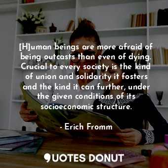 [H]uman beings are more afraid of being outcasts than even of dying. Crucial to every society is the kind of union and solidarity it fosters and the kind it can further, under the given conditions of its socioeconomic structure.