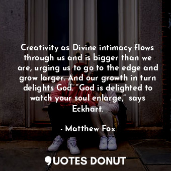 Creativity as Divine intimacy flows through us and is bigger than we are, urging us to go to the edge and grow larger. And our growth in turn delights God. “God is delighted to watch your soul enlarge,” says Eckhart.