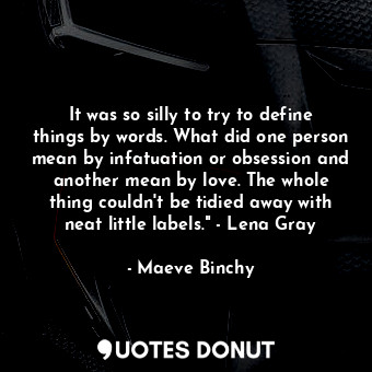 It was so silly to try to define things by words. What did one person mean by infatuation or obsession and another mean by love. The whole thing couldn't be tidied away with neat little labels." - Lena Gray