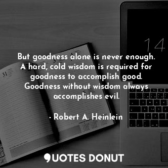 But goodness alone is never enough. A hard, cold wisdom is required for goodness to accomplish good. Goodness without wisdom always accomplishes evil.