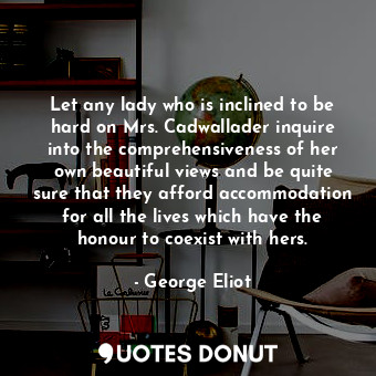 Let any lady who is inclined to be hard on Mrs. Cadwallader inquire into the comprehensiveness of her own beautiful views and be quite sure that they afford accommodation for all the lives which have the honour to coexist with hers.