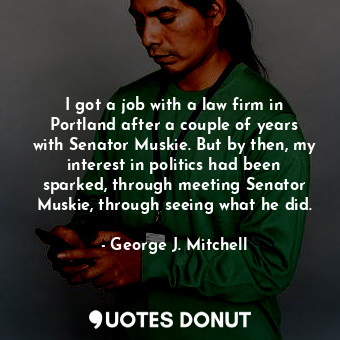 I got a job with a law firm in Portland after a couple of years with Senator Muskie. But by then, my interest in politics had been sparked, through meeting Senator Muskie, through seeing what he did.