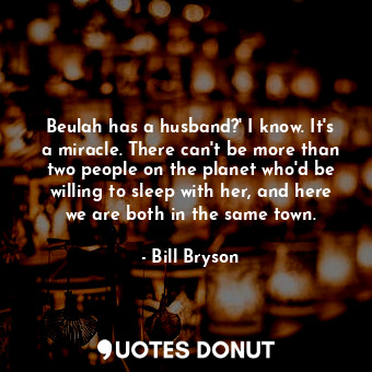 Beulah has a husband?' I know. It's a miracle. There can't be more than two people on the planet who'd be willing to sleep with her, and here we are both in the same town.