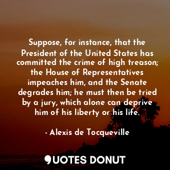 Suppose, for instance, that the President of the United States has committed the crime of high treason; the House of Representatives impeaches him, and the Senate degrades him; he must then be tried by a jury, which alone can deprive him of his liberty or his life.